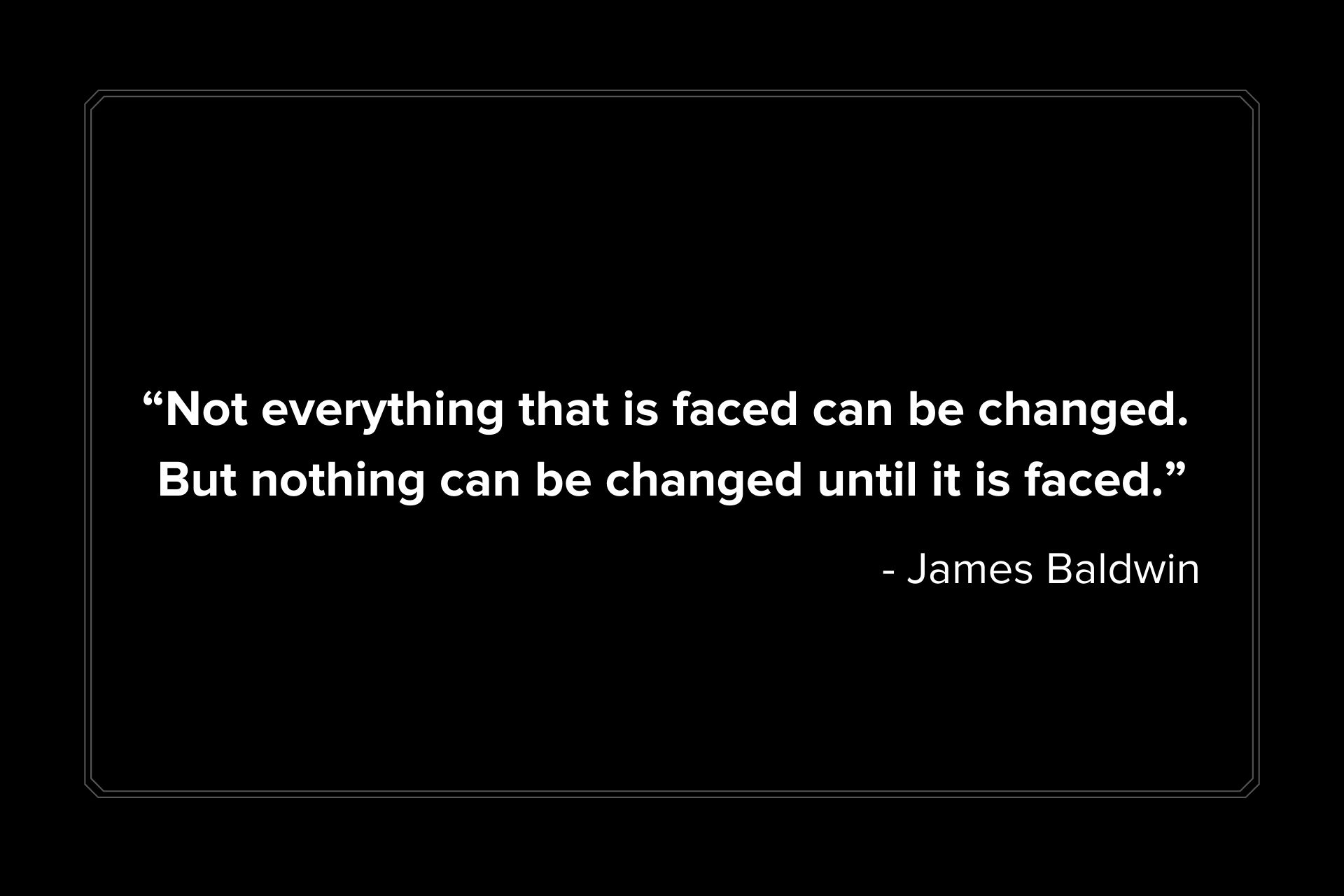 "Not everything that is faced can be changed. But nothing can be changed until it is faced." James Baldwin